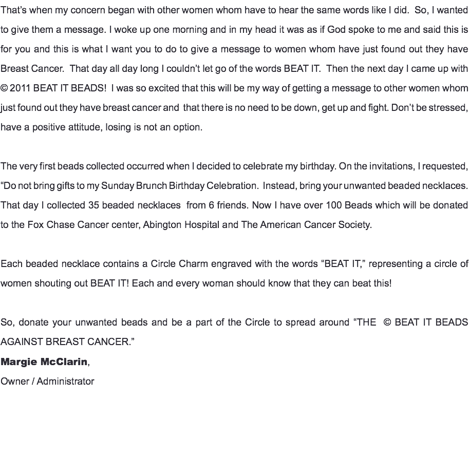 That’s when my concern began with other women whom have to hear the same words like I did. So, I wanted to give them a message. I woke up one morning and in my head it was as if God spoke to me and said this is for you and this is what I want you to do to give a message to women whom have just found out they have Breast Cancer. That day all day long I couldn’t let go of the words BEAT IT. Then the next day I came up with © 2011 BEAT IT BEADS! I was so excited that this will be my way of getting a message to other women whom just found out they have breast cancer and that there is no need to be down, get up and fight. Don’t be stressed, have a positive attitude, losing is not an option. The very first beads collected occurred when I decided to celebrate my birthday. On the invitations, I requested, “Do not bring gifts to my Sunday Brunch Birthday Celebration. Instead, bring your unwanted beaded necklaces. That day I collected 35 beaded necklaces from 6 friends. Now I have over 100 Beads which will be donated to the Fox Chase Cancer center, Abington Hospital and The American Cancer Society. Each beaded necklace contains a Circle Charm engraved with the words “BEAT IT,” representing a circle of women shouting out BEAT IT! Each and every woman should know that they can beat this! So, donate your unwanted beads and be a part of the Circle to spread around “THE © BEAT IT BEADS AGAINST BREAST CANCER.” Margie McClarin, Owner / Administrator